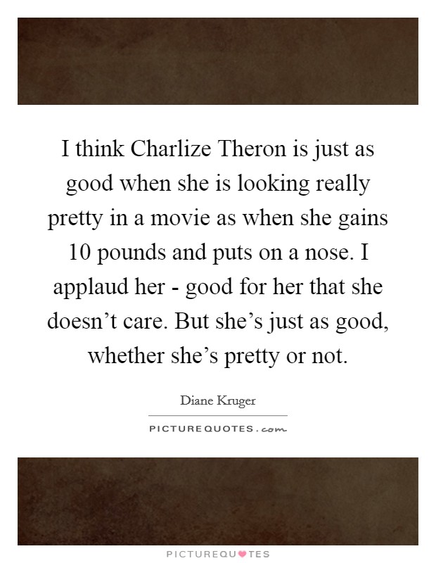 I think Charlize Theron is just as good when she is looking really pretty in a movie as when she gains 10 pounds and puts on a nose. I applaud her - good for her that she doesn't care. But she's just as good, whether she's pretty or not. Picture Quote #1