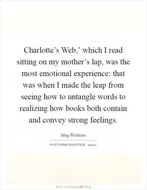 Charlotte’s Web,’ which I read sitting on my mother’s lap, was the most emotional experience: that was when I made the leap from seeing how to untangle words to realizing how books both contain and convey strong feelings Picture Quote #1