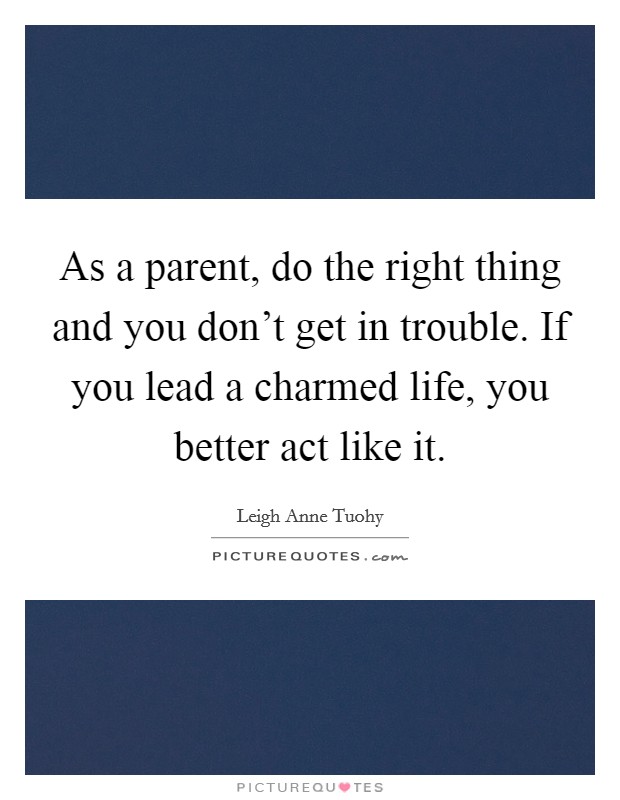 As a parent, do the right thing and you don't get in trouble. If you lead a charmed life, you better act like it. Picture Quote #1