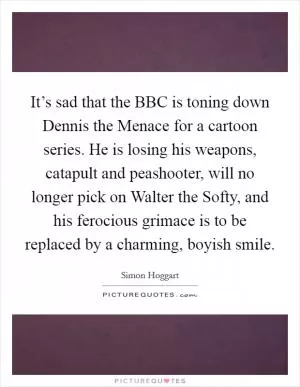 It’s sad that the BBC is toning down Dennis the Menace for a cartoon series. He is losing his weapons, catapult and peashooter, will no longer pick on Walter the Softy, and his ferocious grimace is to be replaced by a charming, boyish smile Picture Quote #1