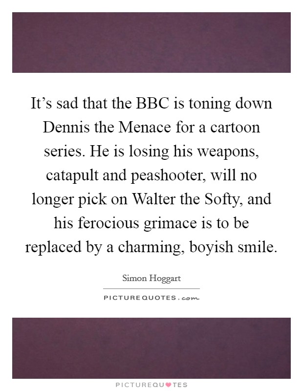 It's sad that the BBC is toning down Dennis the Menace for a cartoon series. He is losing his weapons, catapult and peashooter, will no longer pick on Walter the Softy, and his ferocious grimace is to be replaced by a charming, boyish smile. Picture Quote #1