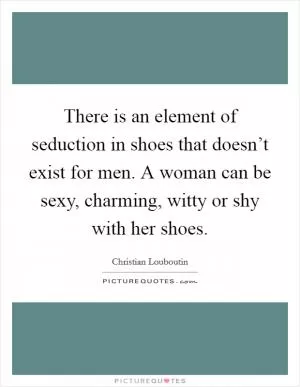 There is an element of seduction in shoes that doesn’t exist for men. A woman can be sexy, charming, witty or shy with her shoes Picture Quote #1