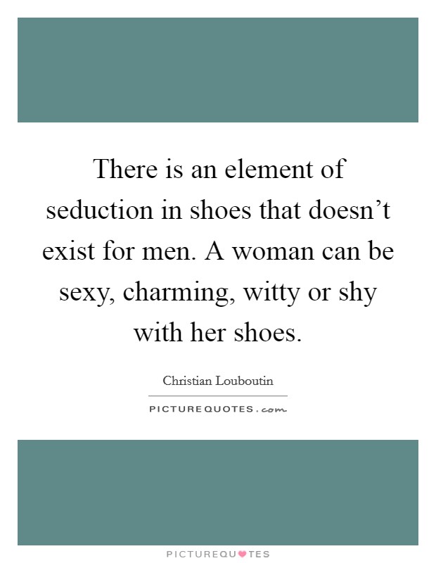 There is an element of seduction in shoes that doesn't exist for men. A woman can be sexy, charming, witty or shy with her shoes. Picture Quote #1