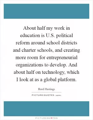 About half my work in education is U.S. political reform around school districts and charter schools, and creating more room for entrepreneurial organizations to develop. And about half on technology, which I look at as a global platform Picture Quote #1