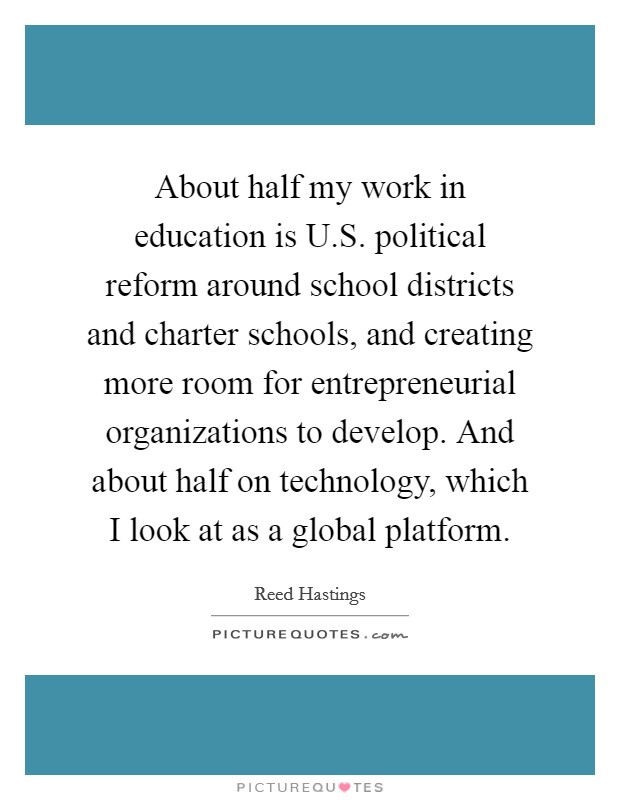 About half my work in education is U.S. political reform around school districts and charter schools, and creating more room for entrepreneurial organizations to develop. And about half on technology, which I look at as a global platform. Picture Quote #1