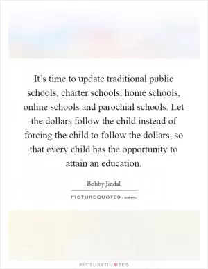 It’s time to update traditional public schools, charter schools, home schools, online schools and parochial schools. Let the dollars follow the child instead of forcing the child to follow the dollars, so that every child has the opportunity to attain an education Picture Quote #1