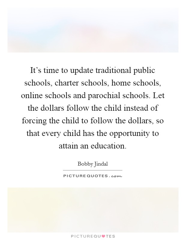 It's time to update traditional public schools, charter schools, home schools, online schools and parochial schools. Let the dollars follow the child instead of forcing the child to follow the dollars, so that every child has the opportunity to attain an education. Picture Quote #1