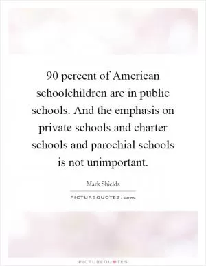 90 percent of American schoolchildren are in public schools. And the emphasis on private schools and charter schools and parochial schools is not unimportant Picture Quote #1