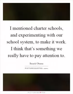I mentioned charter schools, and experimenting with our school system, to make it work. I think that’s something we really have to pay attention to Picture Quote #1