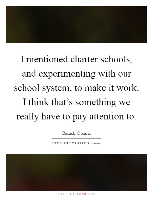 I mentioned charter schools, and experimenting with our school system, to make it work. I think that's something we really have to pay attention to. Picture Quote #1