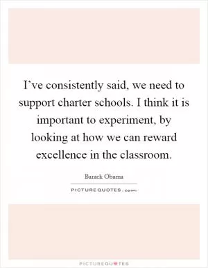 I’ve consistently said, we need to support charter schools. I think it is important to experiment, by looking at how we can reward excellence in the classroom Picture Quote #1