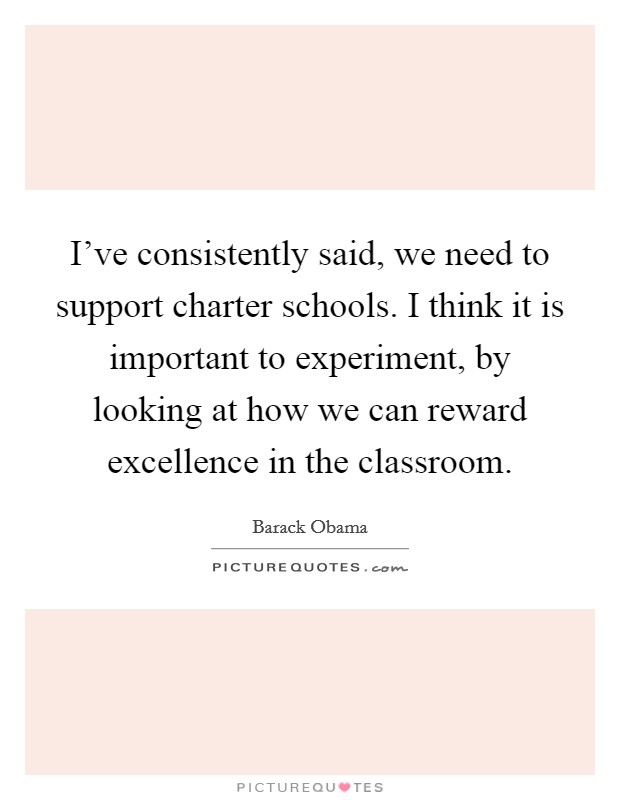 I've consistently said, we need to support charter schools. I think it is important to experiment, by looking at how we can reward excellence in the classroom. Picture Quote #1