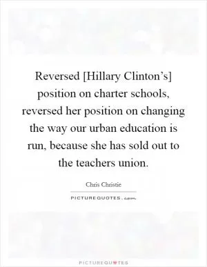 Reversed [Hillary Clinton’s] position on charter schools, reversed her position on changing the way our urban education is run, because she has sold out to the teachers union Picture Quote #1