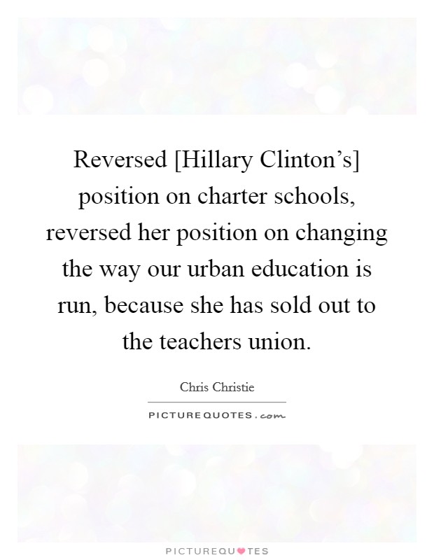 Reversed [Hillary Clinton's] position on charter schools, reversed her position on changing the way our urban education is run, because she has sold out to the teachers union. Picture Quote #1
