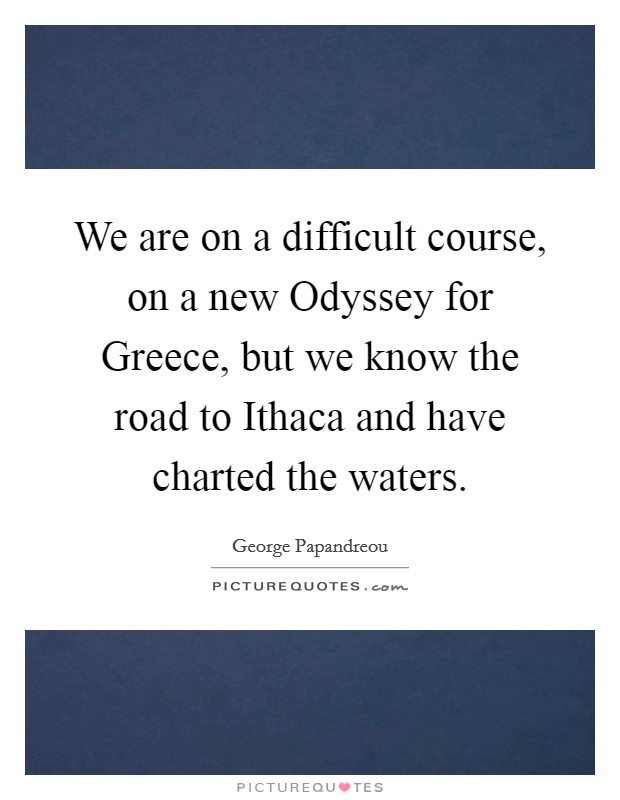 We are on a difficult course, on a new Odyssey for Greece, but we know the road to Ithaca and have charted the waters. Picture Quote #1