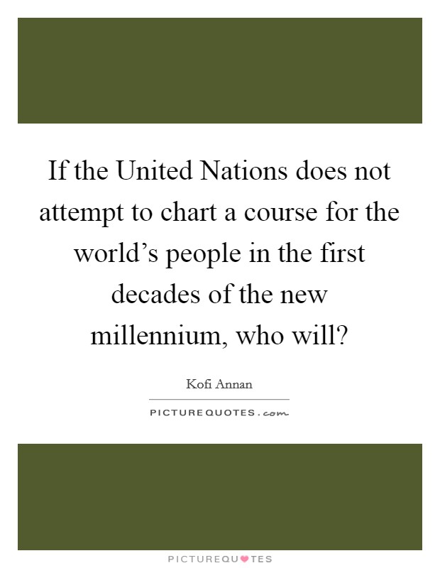 If the United Nations does not attempt to chart a course for the world's people in the first decades of the new millennium, who will? Picture Quote #1