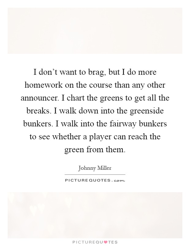 I don't want to brag, but I do more homework on the course than any other announcer. I chart the greens to get all the breaks. I walk down into the greenside bunkers. I walk into the fairway bunkers to see whether a player can reach the green from them. Picture Quote #1