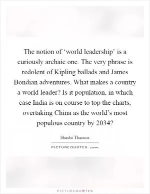 The notion of ‘world leadership’ is a curiously archaic one. The very phrase is redolent of Kipling ballads and James Bondian adventures. What makes a country a world leader? Is it population, in which case India is on course to top the charts, overtaking China as the world’s most populous country by 2034? Picture Quote #1