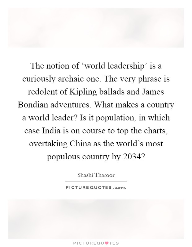 The notion of ‘world leadership' is a curiously archaic one. The very phrase is redolent of Kipling ballads and James Bondian adventures. What makes a country a world leader? Is it population, in which case India is on course to top the charts, overtaking China as the world's most populous country by 2034? Picture Quote #1