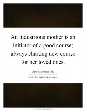 An industrious mother is an initiator of a good course; always charting new course for her loved ones Picture Quote #1