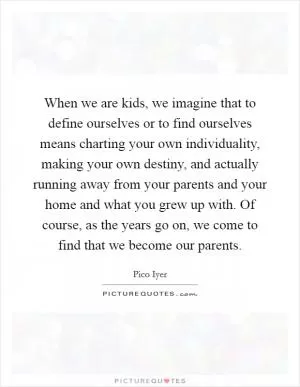 When we are kids, we imagine that to define ourselves or to find ourselves means charting your own individuality, making your own destiny, and actually running away from your parents and your home and what you grew up with. Of course, as the years go on, we come to find that we become our parents Picture Quote #1