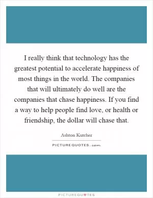 I really think that technology has the greatest potential to accelerate happiness of most things in the world. The companies that will ultimately do well are the companies that chase happiness. If you find a way to help people find love, or health or friendship, the dollar will chase that Picture Quote #1