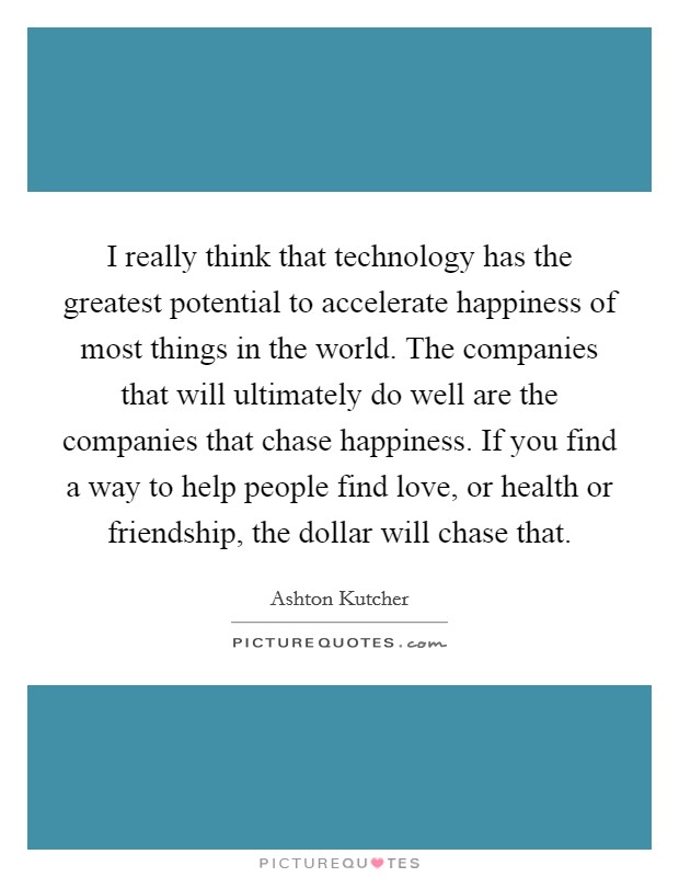 I really think that technology has the greatest potential to accelerate happiness of most things in the world. The companies that will ultimately do well are the companies that chase happiness. If you find a way to help people find love, or health or friendship, the dollar will chase that. Picture Quote #1