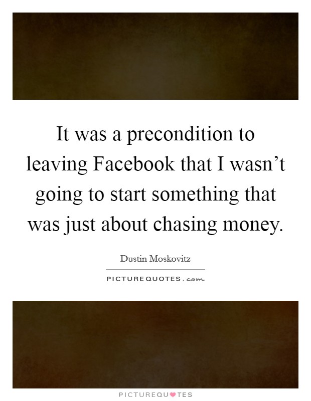 It was a precondition to leaving Facebook that I wasn't going to start something that was just about chasing money. Picture Quote #1