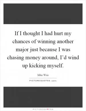 If I thought I had hurt my chances of winning another major just because I was chasing money around, I’d wind up kicking myself Picture Quote #1