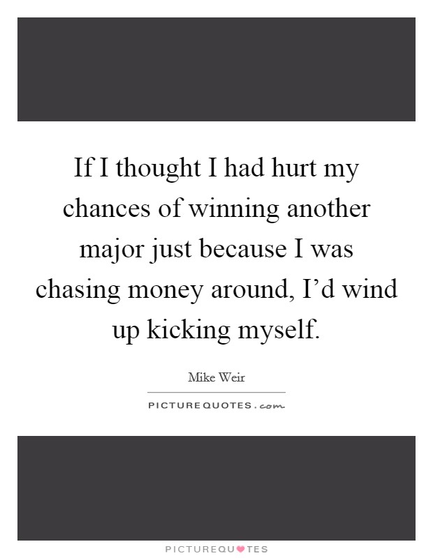 If I thought I had hurt my chances of winning another major just because I was chasing money around, I'd wind up kicking myself. Picture Quote #1