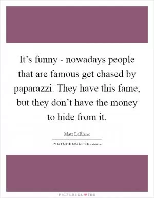 It’s funny - nowadays people that are famous get chased by paparazzi. They have this fame, but they don’t have the money to hide from it Picture Quote #1