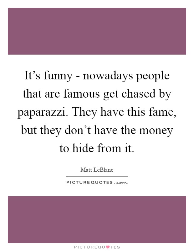 It's funny - nowadays people that are famous get chased by paparazzi. They have this fame, but they don't have the money to hide from it. Picture Quote #1