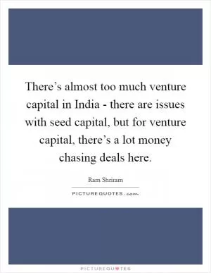 There’s almost too much venture capital in India - there are issues with seed capital, but for venture capital, there’s a lot money chasing deals here Picture Quote #1