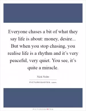 Everyone chases a bit of what they say life is about: money, desire... But when you stop chasing, you realise life is a rhythm and it’s very peaceful, very quiet. You see, it’s quite a miracle Picture Quote #1