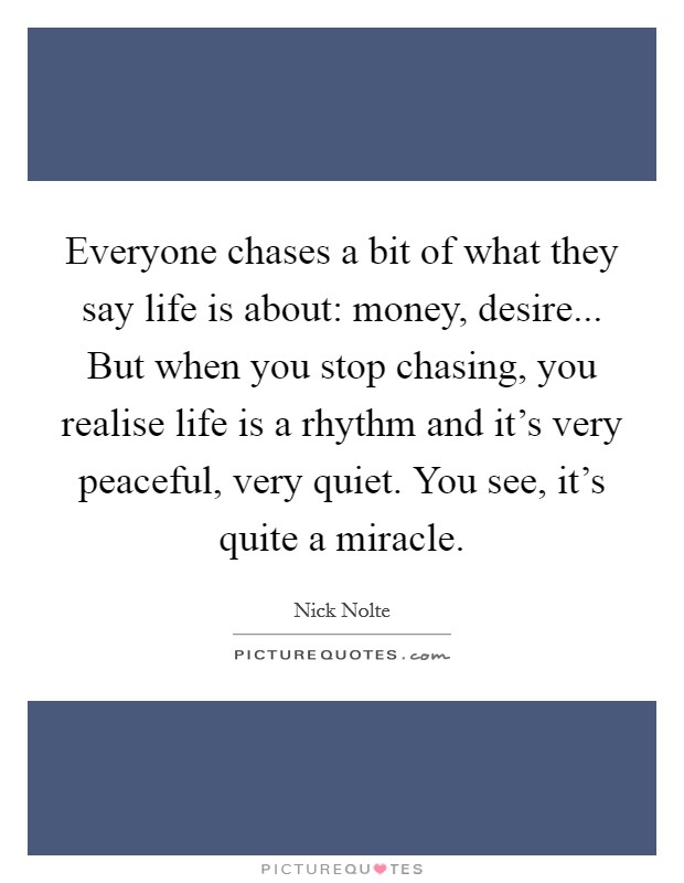 Everyone chases a bit of what they say life is about: money, desire... But when you stop chasing, you realise life is a rhythm and it's very peaceful, very quiet. You see, it's quite a miracle. Picture Quote #1