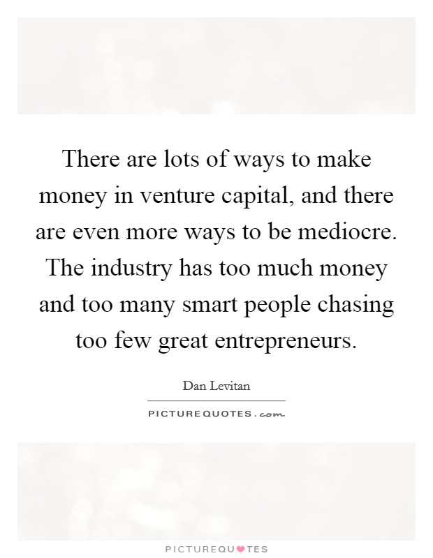 There are lots of ways to make money in venture capital, and there are even more ways to be mediocre. The industry has too much money and too many smart people chasing too few great entrepreneurs. Picture Quote #1