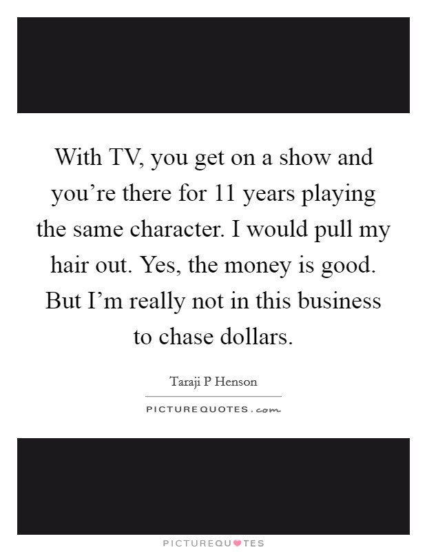 With TV, you get on a show and you're there for 11 years playing the same character. I would pull my hair out. Yes, the money is good. But I'm really not in this business to chase dollars. Picture Quote #1