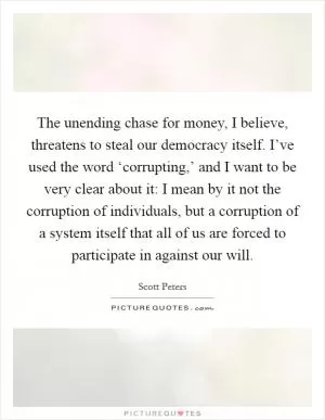 The unending chase for money, I believe, threatens to steal our democracy itself. I’ve used the word ‘corrupting,’ and I want to be very clear about it: I mean by it not the corruption of individuals, but a corruption of a system itself that all of us are forced to participate in against our will Picture Quote #1