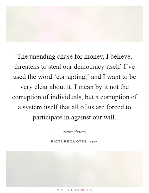 The unending chase for money, I believe, threatens to steal our democracy itself. I've used the word ‘corrupting,' and I want to be very clear about it: I mean by it not the corruption of individuals, but a corruption of a system itself that all of us are forced to participate in against our will. Picture Quote #1