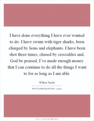 I have done everything I have ever wanted to do. I have swum with tiger sharks, been charged by lions and elephants. I have been shot three times, chased by crocodiles and, God be praised, I’ve made enough money that I can continue to do all the things I want to for as long as I am able Picture Quote #1