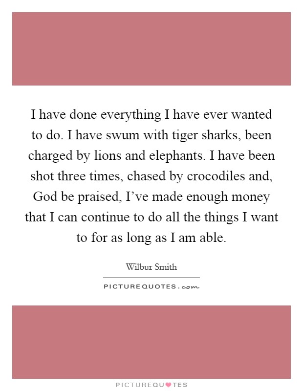 I have done everything I have ever wanted to do. I have swum with tiger sharks, been charged by lions and elephants. I have been shot three times, chased by crocodiles and, God be praised, I've made enough money that I can continue to do all the things I want to for as long as I am able. Picture Quote #1