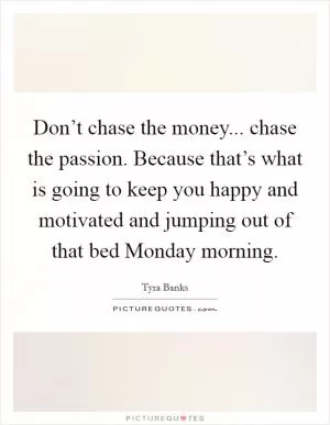 Don’t chase the money... chase the passion. Because that’s what is going to keep you happy and motivated and jumping out of that bed Monday morning Picture Quote #1