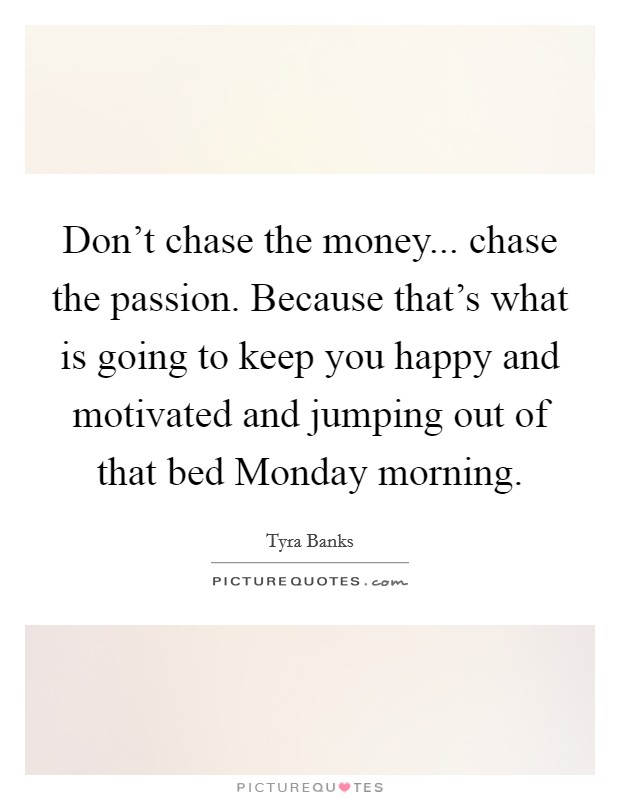 Don't chase the money... chase the passion. Because that's what is going to keep you happy and motivated and jumping out of that bed Monday morning. Picture Quote #1