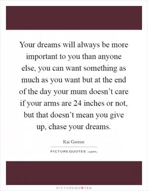 Your dreams will always be more important to you than anyone else, you can want something as much as you want but at the end of the day your mum doesn’t care if your arms are 24 inches or not, but that doesn’t mean you give up, chase your dreams Picture Quote #1