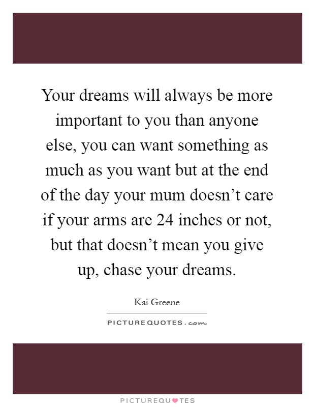 Your dreams will always be more important to you than anyone else, you can want something as much as you want but at the end of the day your mum doesn't care if your arms are 24 inches or not, but that doesn't mean you give up, chase your dreams. Picture Quote #1