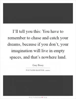 I’ll tell you this: You have to remember to chase and catch your dreams, because if you don’t, your imagination will live in empty spaces, and that’s nowhere land Picture Quote #1
