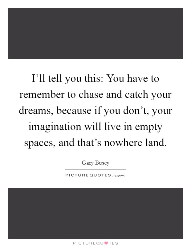 I'll tell you this: You have to remember to chase and catch your dreams, because if you don't, your imagination will live in empty spaces, and that's nowhere land. Picture Quote #1