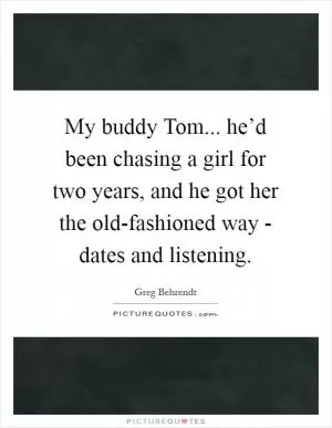 My buddy Tom... he’d been chasing a girl for two years, and he got her the old-fashioned way - dates and listening Picture Quote #1