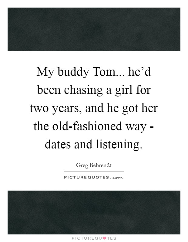 My buddy Tom... he'd been chasing a girl for two years, and he got her the old-fashioned way - dates and listening. Picture Quote #1