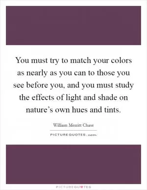 You must try to match your colors as nearly as you can to those you see before you, and you must study the effects of light and shade on nature’s own hues and tints Picture Quote #1